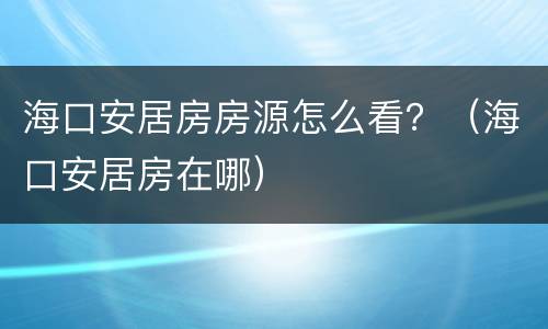 海口安居房房源怎么看？（海口安居房在哪）