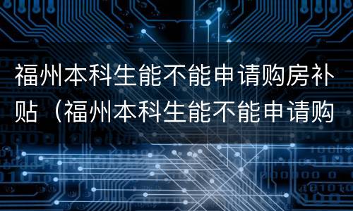 福州本科生能不能申请购房补贴（福州本科生能不能申请购房补贴金）