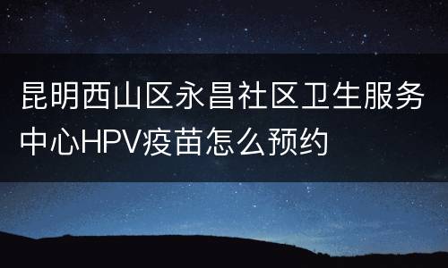 昆明西山区永昌社区卫生服务中心HPV疫苗怎么预约