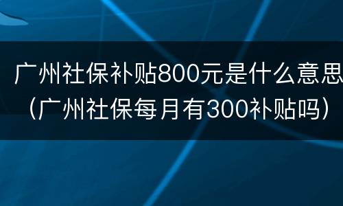 广州社保补贴800元是什么意思（广州社保每月有300补贴吗）