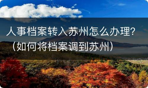 人事档案转入苏州怎么办理？（如何将档案调到苏州）