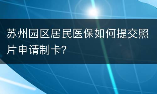 苏州园区居民医保如何提交照片申请制卡？