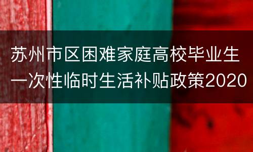 苏州市区困难家庭高校毕业生一次性临时生活补贴政策2020