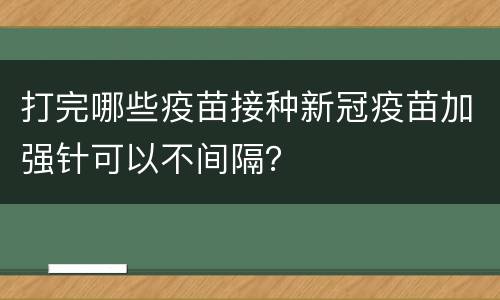 打完哪些疫苗接种新冠疫苗加强针可以不间隔？