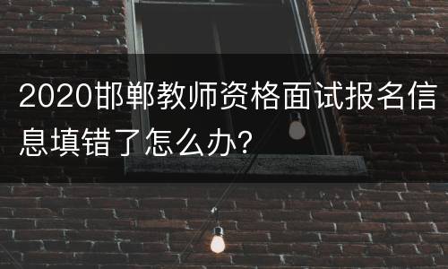 2020邯郸教师资格面试报名信息填错了怎么办？