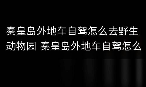 秦皇岛外地车自驾怎么去野生动物园 秦皇岛外地车自驾怎么去野生动物园玩