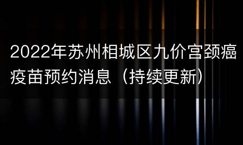 2022年苏州相城区九价宫颈癌疫苗预约消息（持续更新）