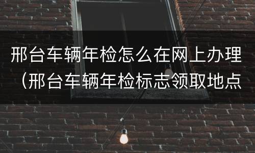 邢台车辆年检怎么在网上办理（邢台车辆年检标志领取地点）