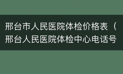 邢台市人民医院体检价格表（邢台人民医院体检中心电话号码）