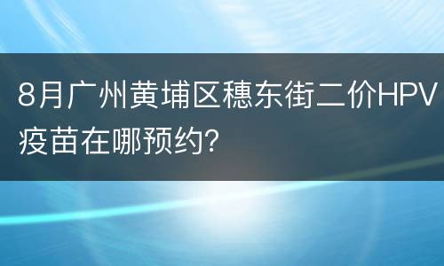 8月广州黄埔区穗东街二价HPV疫苗在哪预约？
