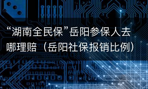 “湖南全民保”岳阳参保人去哪理赔（岳阳社保报销比例）