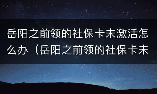 岳阳之前领的社保卡未激活怎么办（岳阳之前领的社保卡未激活怎么办呢）