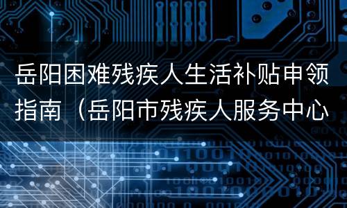 岳阳困难残疾人生活补贴申领指南（岳阳市残疾人服务中心电话）
