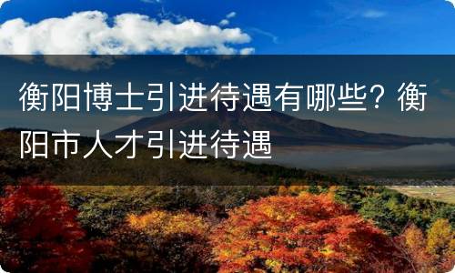 衡阳博士引进待遇有哪些? 衡阳市人才引进待遇