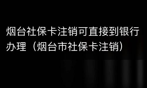 烟台社保卡注销可直接到银行办理（烟台市社保卡注销）