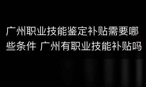 广州职业技能鉴定补贴需要哪些条件 广州有职业技能补贴吗