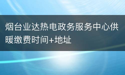 烟台业达热电政务服务中心供暖缴费时间+地址
