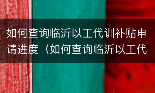 如何查询临沂以工代训补贴申请进度（如何查询临沂以工代训补贴申请进度呢）