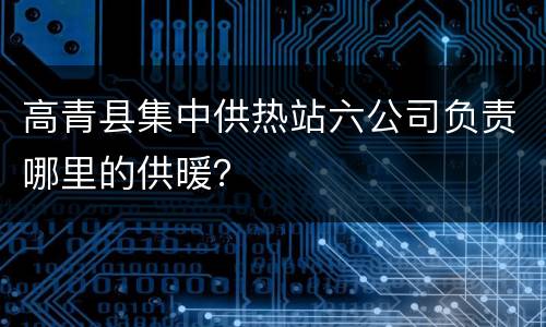 高青县集中供热站六公司负责哪里的供暖？