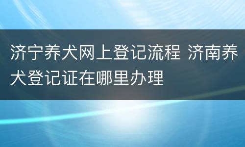 济宁养犬网上登记流程 济南养犬登记证在哪里办理