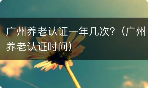 广州养老认证一年几次?（广州养老认证时间）