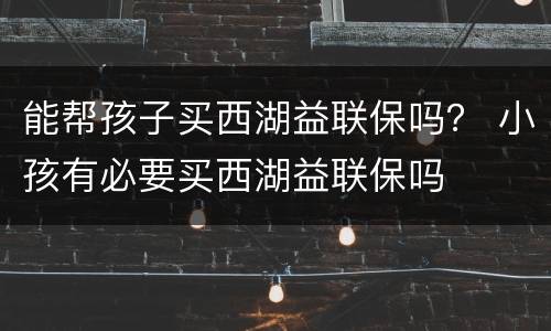 能帮孩子买西湖益联保吗？ 小孩有必要买西湖益联保吗