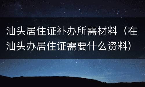 汕头居住证补办所需材料（在汕头办居住证需要什么资料）
