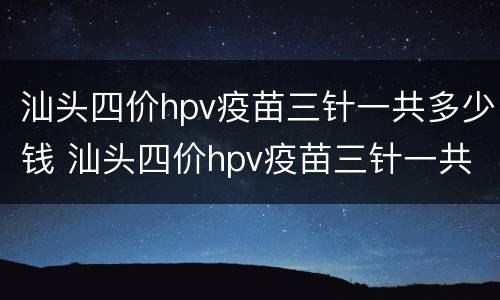 汕头四价hpv疫苗三针一共多少钱 汕头四价hpv疫苗三针一共多少钱打
