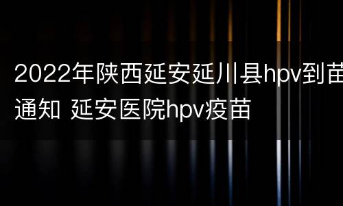 2022年陕西延安延川县hpv到苗通知 延安医院hpv疫苗