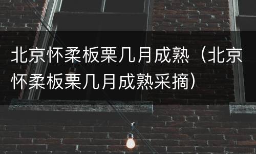 北京怀柔板栗几月成熟（北京怀柔板栗几月成熟采摘）