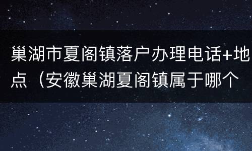 巢湖市夏阁镇落户办理电话+地点（安徽巢湖夏阁镇属于哪个区）