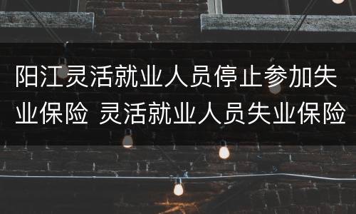 阳江灵活就业人员停止参加失业保险 灵活就业人员失业保险缴纳