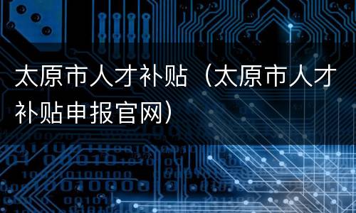 太原市人才补贴（太原市人才补贴申报官网）