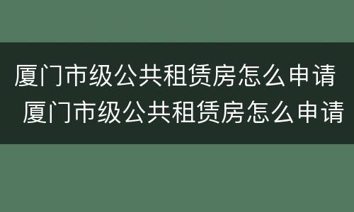厦门市级公共租赁房怎么申请 厦门市级公共租赁房怎么申请的