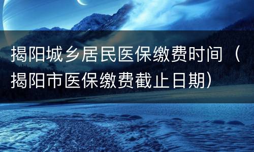 揭阳城乡居民医保缴费时间（揭阳市医保缴费截止日期）