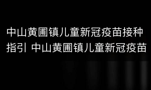 中山黄圃镇儿童新冠疫苗接种指引 中山黄圃镇儿童新冠疫苗接种指引查询