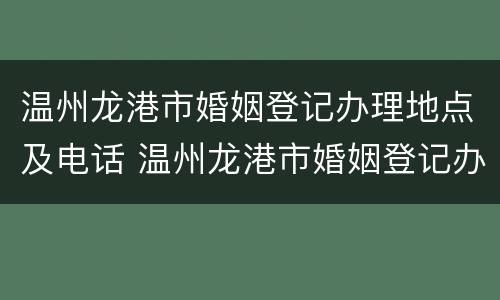温州龙港市婚姻登记办理地点及电话 温州龙港市婚姻登记办理地点及电话查询