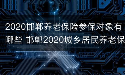 2020邯郸养老保险参保对象有哪些 邯郸2020城乡居民养老保险