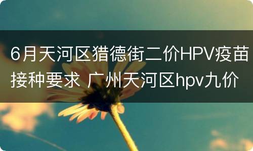 6月天河区猎德街二价HPV疫苗接种要求 广州天河区hpv九价疫苗预约