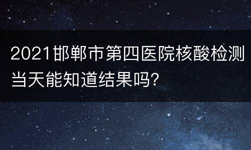 2021邯郸市第四医院核酸检测当天能知道结果吗？