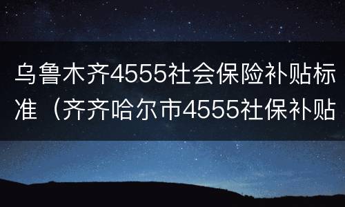 乌鲁木齐4555社会保险补贴标准（齐齐哈尔市4555社保补贴）
