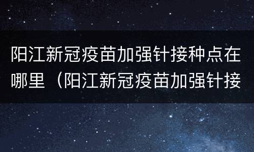 阳江新冠疫苗加强针接种点在哪里（阳江新冠疫苗加强针接种点在哪里查询）