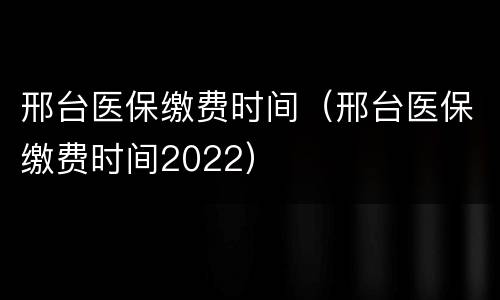 邢台医保缴费时间（邢台医保缴费时间2022）