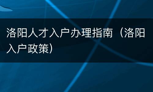 洛阳人才入户办理指南（洛阳入户政策）