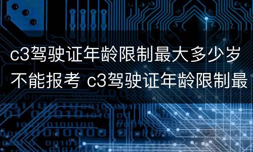 c3驾驶证年龄限制最大多少岁不能报考 c3驾驶证年龄限制最大多少岁不能报考科目一