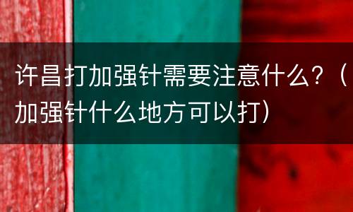 许昌打加强针需要注意什么?（加强针什么地方可以打）