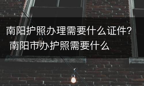 南阳护照办理需要什么证件？ 南阳市办护照需要什么