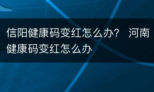 信阳健康码变红怎么办？ 河南健康码变红怎么办