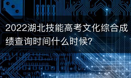 2022湖北技能高考文化综合成绩查询时间什么时候？
