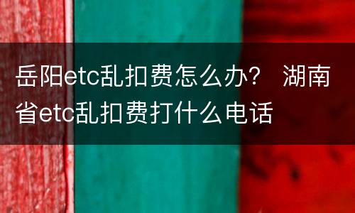 岳阳etc乱扣费怎么办？ 湖南省etc乱扣费打什么电话